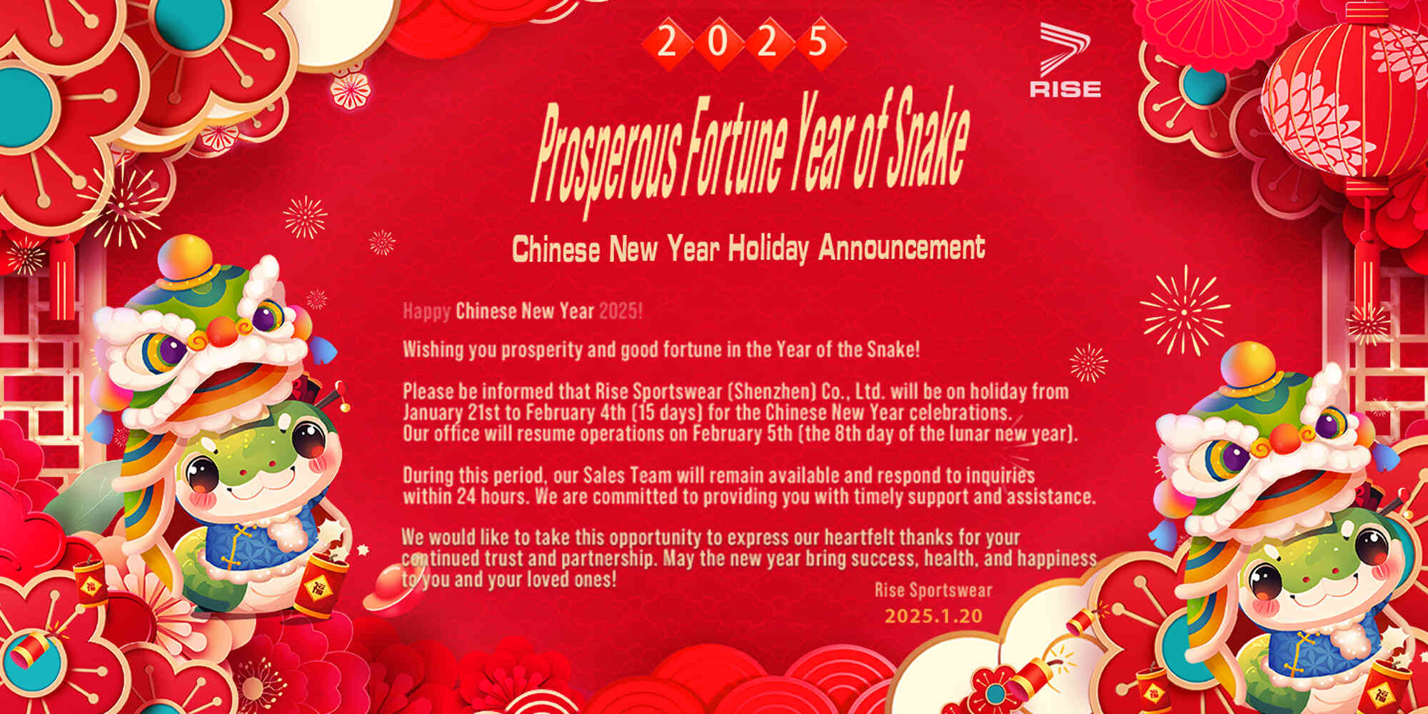 Prosperous Fortune Year of Snake, Chinese New Year Holiday Announcement. Happy Chinese New Year 2025! Wishing you prosperity and good fortune in the Year of the Snake! Please be informed that Rise Sportswear (Shenzhen) Co., Ltd. will be on holiday from January 21st to February 4th (15 days) for the Chinese New Year celebrations. Our office will resume operations on February 5th (the 8th day of the lunar new year). During this period, our Sales Team will remain available and respond to inquiries within 24 hours. We are committed to providing you with timely support and assistance. We would like to take this opportunity to express our heartfelt thanks for your continued trust and partnership. May the new year bring success, health, and happiness to you and your loved ones! Rise Sportswear (Shenzhen) Co., Ltd. January 20, 2025